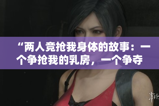 “两人竞抢我身体的故事：一个争抢我的乳房，一个争夺我的B！”