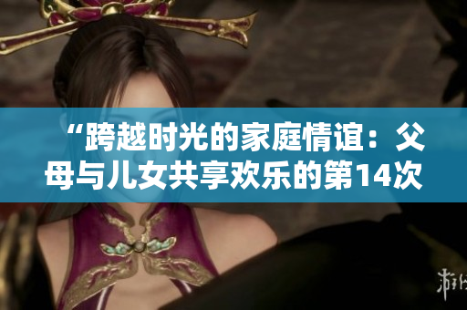 “跨越时光的家庭情谊：父母与儿女共享欢乐的第14次大团聚”