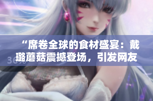 “席卷全球的食材盛宴：戴璐蘑菇震撼登场，引发网友热议！”