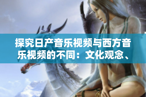 探究日产音乐视频与西方音乐视频的不同：文化观念、艺术风格与制作手法的对比