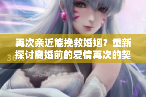 再次亲近能挽救婚姻？重新探讨离婚前的爱情再次的契机