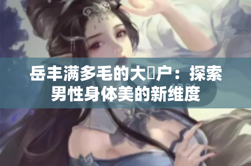 岳丰满多毛的大隂户：探索男性身体美的新维度