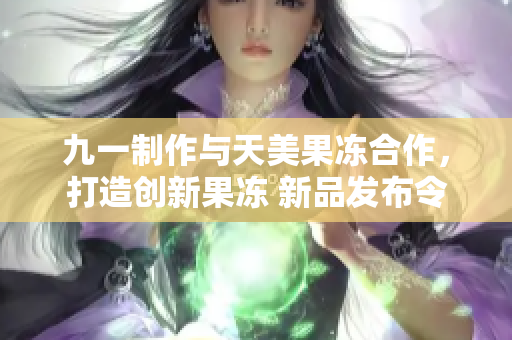 九一制作与天美果冻合作，打造创新果冻 新品发布令人期待