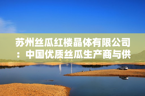 苏州丝瓜红楼晶体有限公司：中国优质丝瓜生产商与供应商
