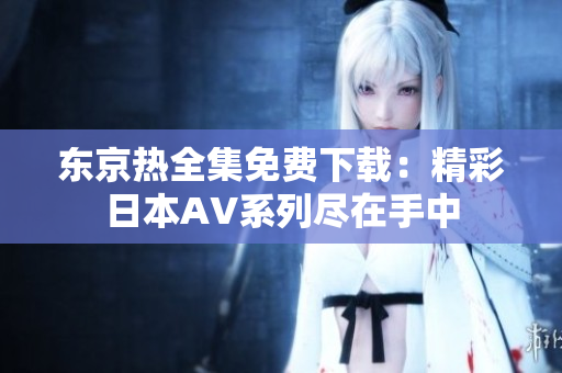 东京热全集免费下载：精彩日本AV系列尽在手中