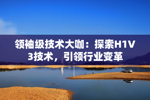 领袖级技术大咖：探索H1V3技术，引领行业变革