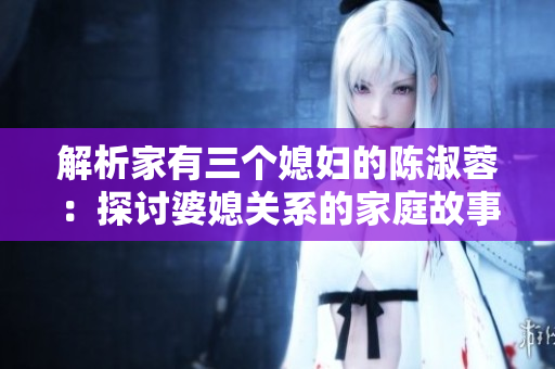 解析家有三个媳妇的陈淑蓉：探讨婆媳关系的家庭故事