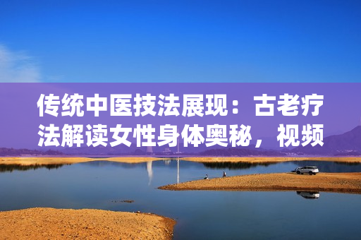 传统中医技法展现：古老疗法解读女性身体奥秘，视频分享