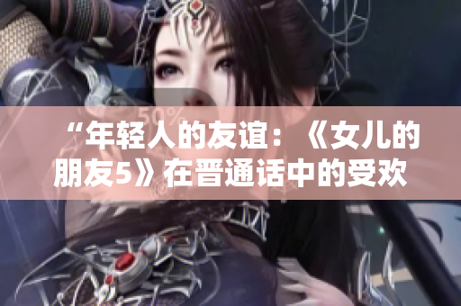 “年轻人的友谊：《女儿的朋友5》在晋通话中的受欢迎程度探析”