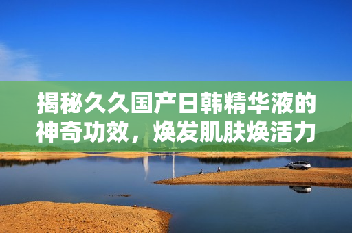 揭秘久久国产日韩精华液的神奇功效，焕发肌肤焕活力！