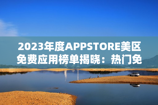 2023年度APPSTORE美区免费应用榜单揭晓：热门免费应用盘点