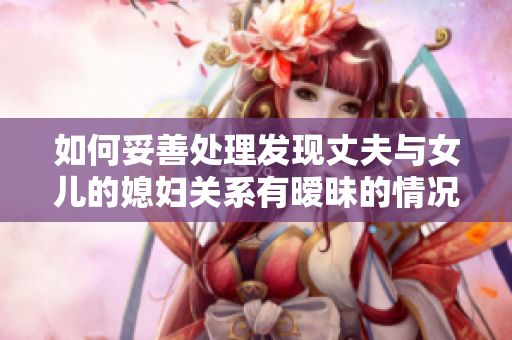 如何妥善处理发现丈夫与女儿的媳妇关系有暧昧的情况？