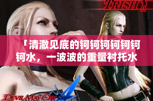 「清澈见底的钶钶钶钶钶钶钶水，一波波的重量衬托水好多好重」