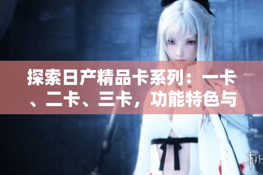 探索日产精品卡系列：一卡、二卡、三卡，功能特色与性能对比一览