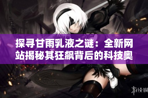 探寻甘雨乳液之谜：全新网站揭秘其狂飙背后的科技奥秘与护肤魔力