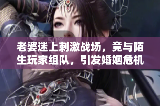 老婆迷上刺激战场，竟与陌生玩家组队，引发婚姻危机！