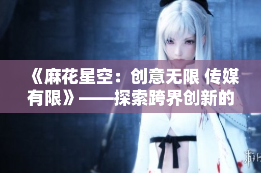 《麻花星空：创意无限 传媒有限》——探索跨界创新的媒体力量
