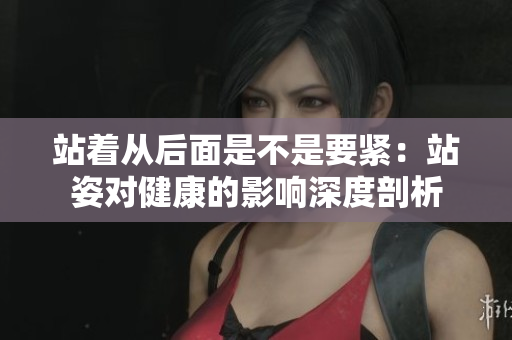 站着从后面是不是要紧：站姿对健康的影响深度剖析