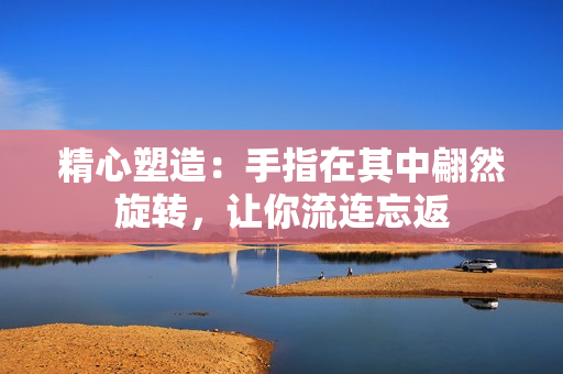 精心塑造：手指在其中翩然旋转，让你流连忘返