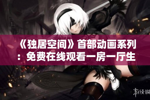 《独居空间》首部动画系列：免费在线观看一房一厅生活故事