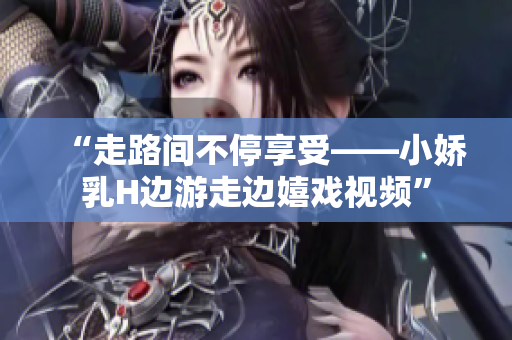 “走路间不停享受——小娇乳H边游走边嬉戏视频”
