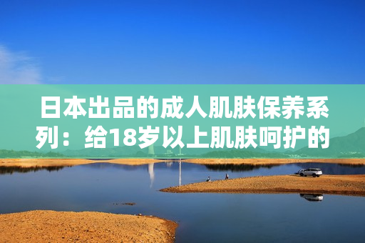 日本出品的成人肌肤保养系列：给18岁以上肌肤呵护的护肤品