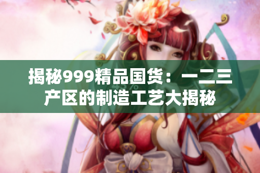 揭秘999精品国货：一二三产区的制造工艺大揭秘