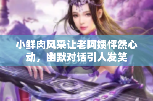 小鲜肉风采让老阿姨怦然心动，幽默对话引人发笑