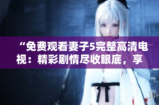 “免费观看妻子5完整高清电视：精彩剧情尽收眼底，享受震撼视听盛宴！”