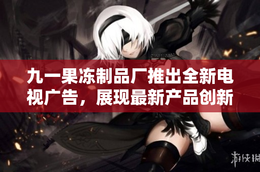 九一果冻制品厂推出全新电视广告，展现最新产品创新力