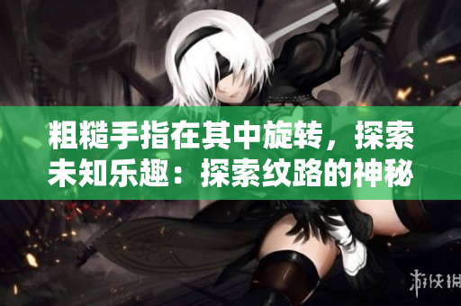 粗糙手指在其中旋转，探索未知乐趣：探索纹路的神秘之旅