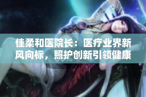 佳柔和医院长：医疗业界新风向标，照护创新引领健康未来