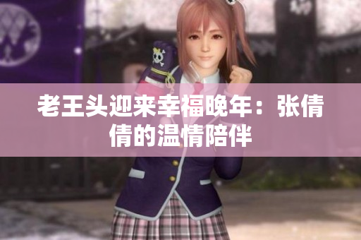 老王头迎来幸福晚年：张倩倩的温情陪伴