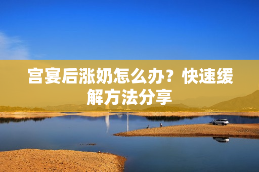宫宴后涨奶怎么办？快速缓解方法分享