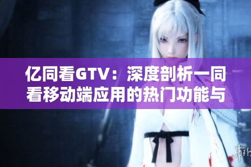 亿同看GTV：深度剖析一同看移动端应用的热门功能与用户体验