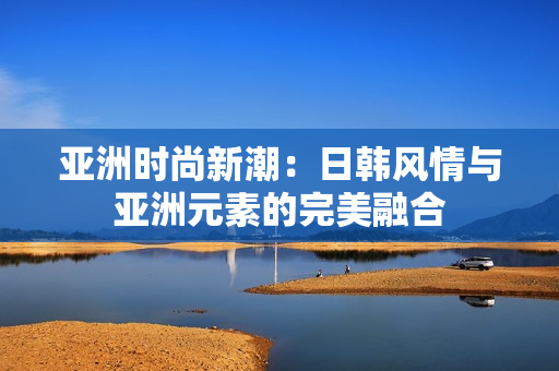 亚洲时尚新潮：日韩风情与亚洲元素的完美融合