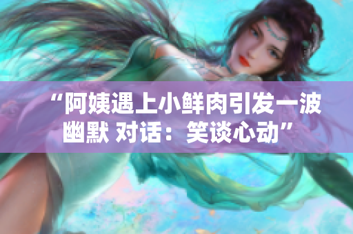 “阿姨遇上小鲜肉引发一波幽默 对话：笑谈心动”