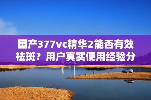 国产377vc精华2能否有效祛斑？用户真实使用经验分享