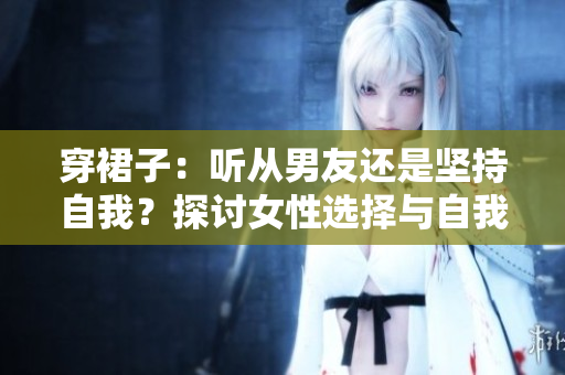 穿裙子：听从男友还是坚持自我？探讨女性选择与自我认同的辩证关系
