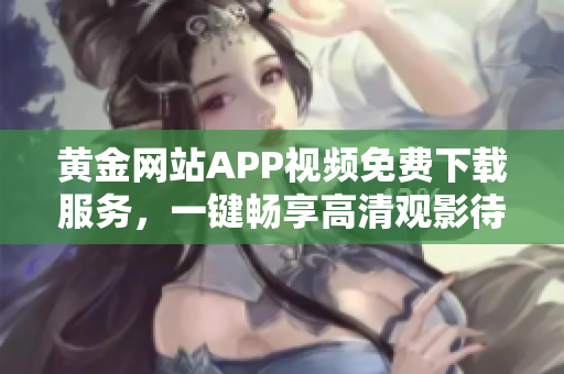 黄金网站APP视频免费下载服务，一键畅享高清观影待遇