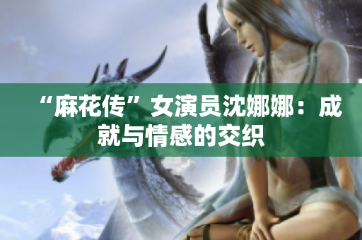“麻花传”女演员沈娜娜：成就与情感的交织