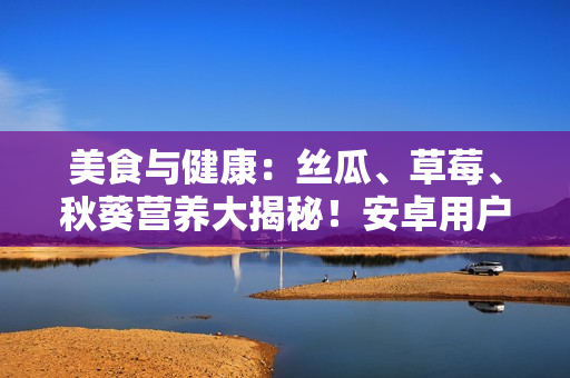美食与健康：丝瓜、草莓、秋葵营养大揭秘！安卓用户赶紧来查看