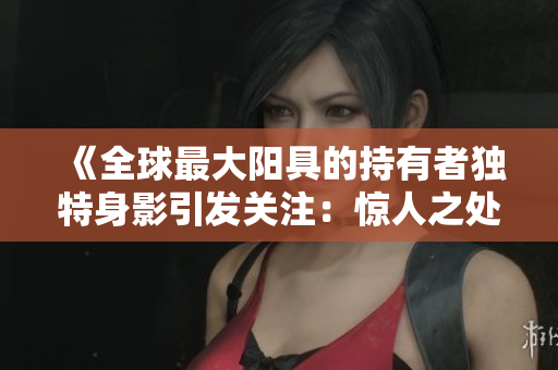 《全球最大阳具的持有者独特身影引发关注：惊人之处超乎想象！》
