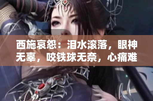 西施哀怨：泪水滚落，眼神无辜，咬铁球无奈，心痛难抑！