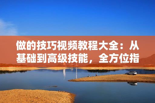 做的技巧视频教程大全：从基础到高级技能，全方位指导，一网打尽