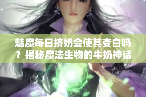 魅魔每日挤奶会使其变白吗？揭秘魔法生物的牛奶神话