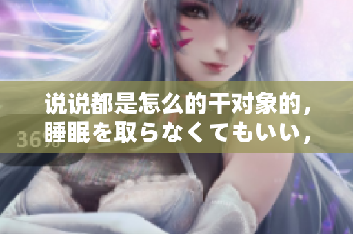 说说都是怎么的干对象的，睡眠を取らなくてもいい，睡觉抓着小鸡一晚上会怎样，睡过年纪最大的多少岁六十多，水润紧致销魂低吟古代，水润紧致销魂低吟11