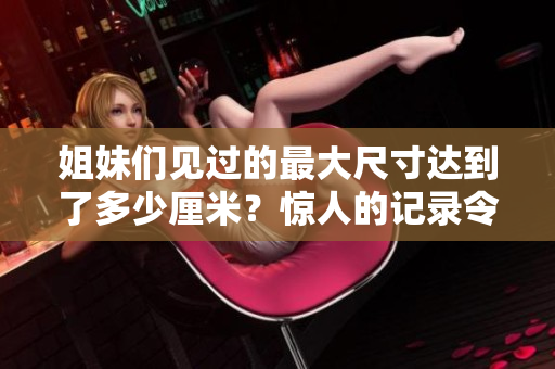 姐妹们见过的最大尺寸达到了多少厘米？惊人的记录令人惊叹