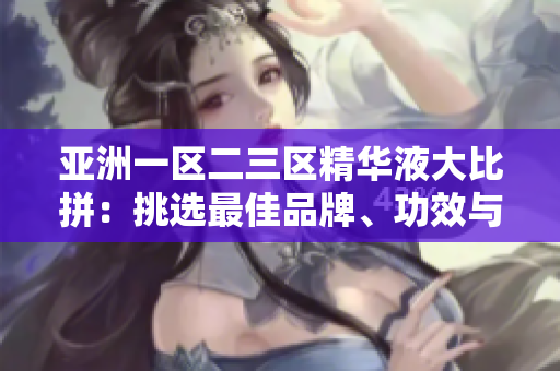 亚洲一区二三区精华液大比拼：挑选最佳品牌、功效与价格共同评估