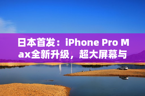 日本首发：iPhone Pro Max全新升级，超大屏幕与卓越性能完美结合